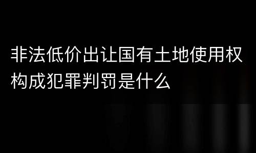 非法低价出让国有土地使用权构成犯罪判罚是什么