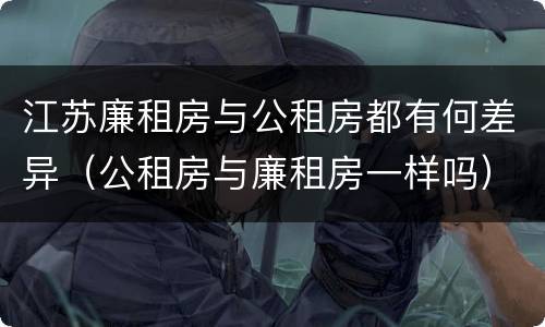 江苏廉租房与公租房都有何差异（公租房与廉租房一样吗）