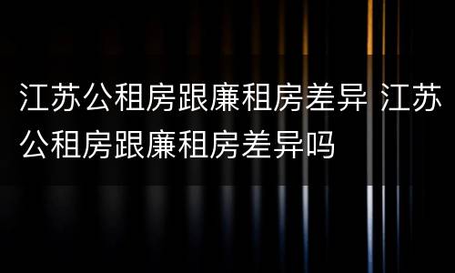 江苏公租房跟廉租房差异 江苏公租房跟廉租房差异吗
