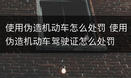使用伪造机动车怎么处罚 使用伪造机动车驾驶证怎么处罚