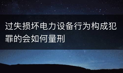 过失损坏电力设备行为构成犯罪的会如何量刑