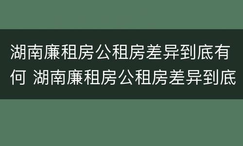 湖南廉租房公租房差异到底有何 湖南廉租房公租房差异到底有何不同