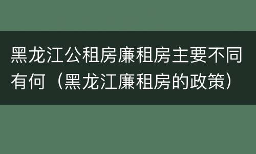 黑龙江公租房廉租房主要不同有何（黑龙江廉租房的政策）