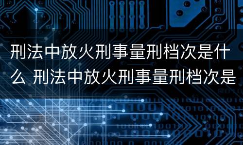 刑法中放火刑事量刑档次是什么 刑法中放火刑事量刑档次是什么