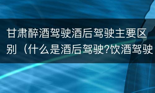 甘肃醉酒驾驶酒后驾驶主要区别（什么是酒后驾驶?饮酒驾驶与醉酒驾驶的区别是什么?）