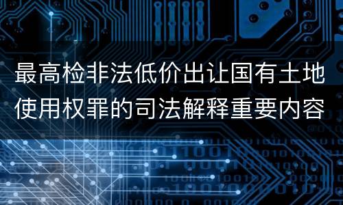 最高检非法低价出让国有土地使用权罪的司法解释重要内容包括什么
