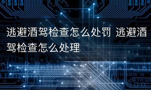逃避酒驾检查怎么处罚 逃避酒驾检查怎么处理