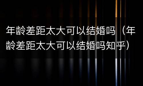 年龄差距太大可以结婚吗（年龄差距太大可以结婚吗知乎）