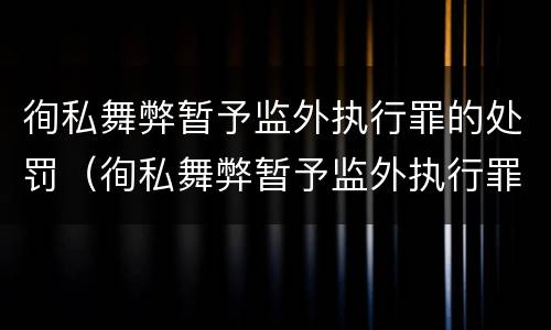 徇私舞弊暂予监外执行罪的处罚（徇私舞弊暂予监外执行罪的处罚依据）