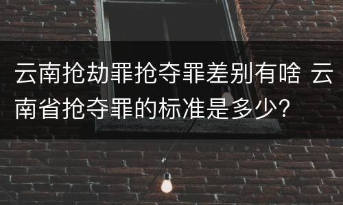 云南抢劫罪抢夺罪差别有啥 云南省抢夺罪的标准是多少?