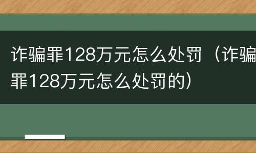 诈骗罪128万元怎么处罚（诈骗罪128万元怎么处罚的）