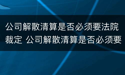 公司解散清算是否必须要法院裁定 公司解散清算是否必须要法院裁定书