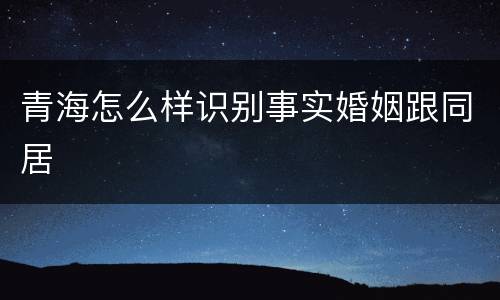 青海怎么样识别事实婚姻跟同居