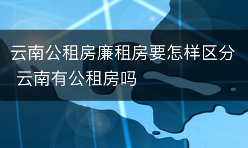 云南公租房廉租房要怎样区分 云南有公租房吗