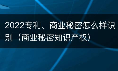 2022专利、商业秘密怎么样识别（商业秘密知识产权）