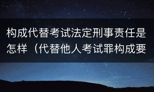 构成代替考试法定刑事责任是怎样（代替他人考试罪构成要件有何规定）