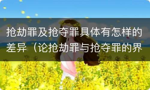 抢劫罪及抢夺罪具体有怎样的差异（论抢劫罪与抢夺罪的界限）