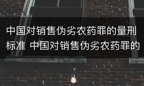 中国对销售伪劣农药罪的量刑标准 中国对销售伪劣农药罪的量刑标准最新