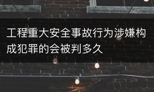工程重大安全事故行为涉嫌构成犯罪的会被判多久
