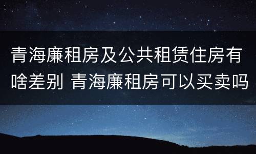 青海廉租房及公共租赁住房有啥差别 青海廉租房可以买卖吗