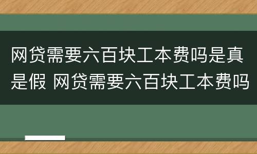 网贷需要六百块工本费吗是真是假 网贷需要六百块工本费吗是真是假呢