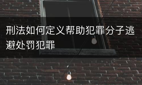 刑法如何定义帮助犯罪分子逃避处罚犯罪