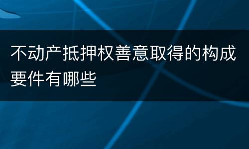 不动产抵押权善意取得的构成要件有哪些