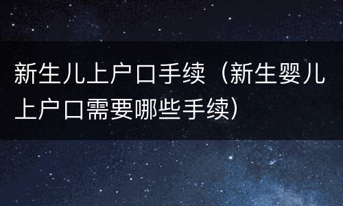 新生儿上户口手续（新生婴儿上户口需要哪些手续）
