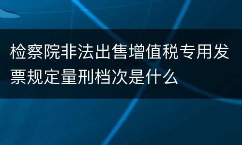 检察院非法出售增值税专用发票规定量刑档次是什么
