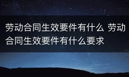 劳动合同生效要件有什么 劳动合同生效要件有什么要求