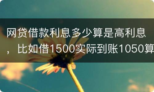 网贷借款利息多少算是高利息，比如借1500实际到账1050算高利息