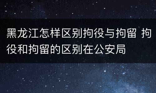 黑龙江怎样区别拘役与拘留 拘役和拘留的区别在公安局