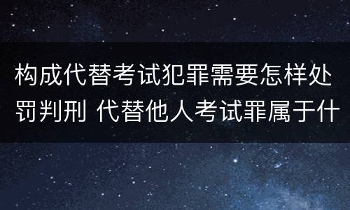 构成代替考试犯罪需要怎样处罚判刑 代替他人考试罪属于什么类犯罪