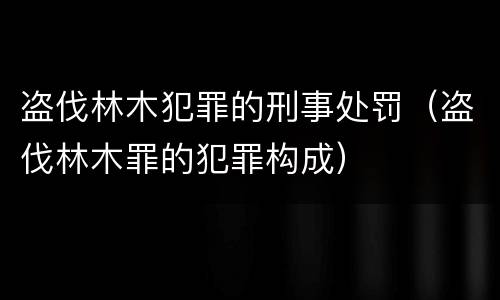 盗伐林木犯罪的刑事处罚（盗伐林木罪的犯罪构成）
