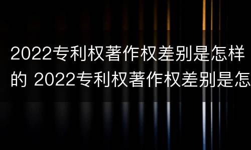 2022专利权著作权差别是怎样的 2022专利权著作权差别是怎样的呢