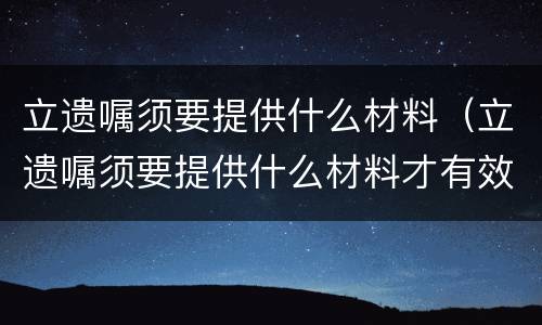 立遗嘱须要提供什么材料（立遗嘱须要提供什么材料才有效）