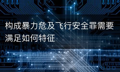 构成暴力危及飞行安全罪需要满足如何特征