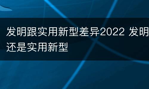 发明跟实用新型差异2022 发明还是实用新型