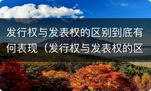 发行权与发表权的区别到底有何表现（发行权与发表权的区别到底有何表现和作用）