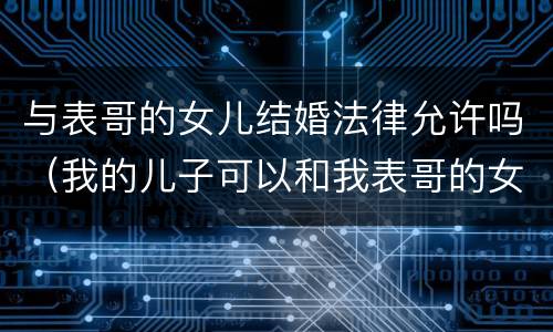 与表哥的女儿结婚法律允许吗（我的儿子可以和我表哥的女儿结婚吗?）