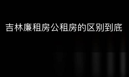 吉林廉租房公租房的区别到底