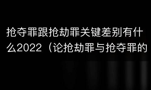 抢夺罪跟抢劫罪关键差别有什么2022（论抢劫罪与抢夺罪的界限）