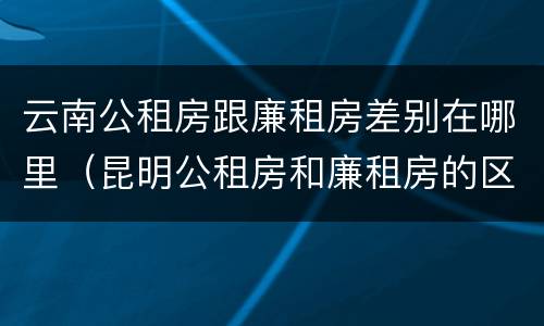 云南公租房跟廉租房差别在哪里（昆明公租房和廉租房的区别）