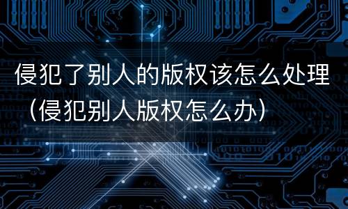 侵犯了别人的版权该怎么处理（侵犯别人版权怎么办）