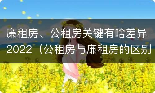 廉租房、公租房关键有啥差异2022（公租房与廉租房的区别都在此,别再搞错了!）