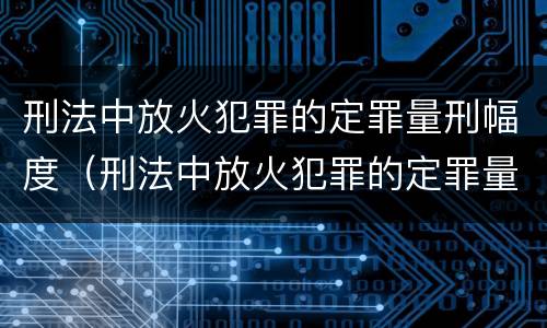 刑法中放火犯罪的定罪量刑幅度（刑法中放火犯罪的定罪量刑幅度有多大）