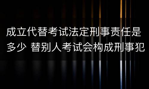 成立代替考试法定刑事责任是多少 替别人考试会构成刑事犯罪吗