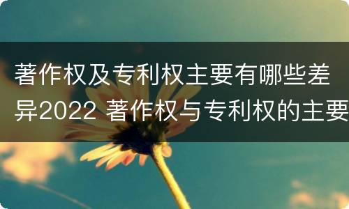 著作权及专利权主要有哪些差异2022 著作权与专利权的主要区别