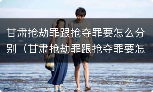 甘肃抢劫罪跟抢夺罪要怎么分别（甘肃抢劫罪跟抢夺罪要怎么分别认定）