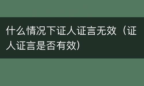 什么情况下证人证言无效（证人证言是否有效）